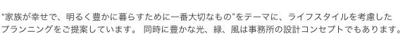 “家族が幸せで、明るく豊かに暮らすために一番大切なもの”をテーマに、ライフスタイルを考慮した プランニングをご提案しています。 同時に豊かな光、緑、風は事務所の設計コンセプトでもあります。